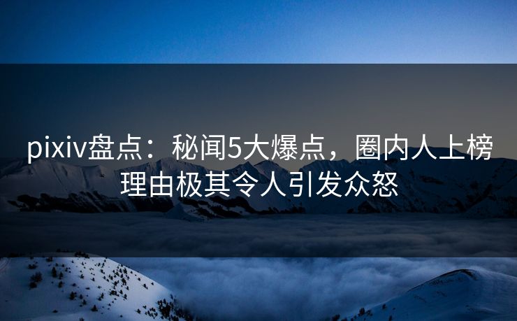 pixiv盘点:秘闻5大爆点,圈内人上榜理由极其令人引发众怒
