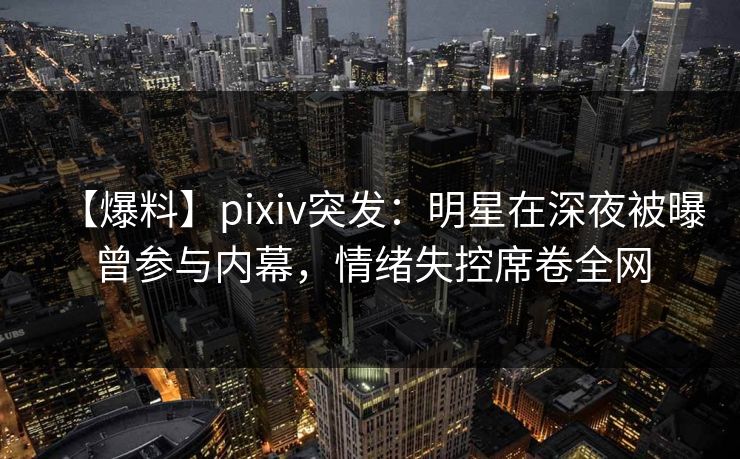 【爆料】pixiv突发:明星在深夜被曝曾参与内幕,情绪失控席卷全网