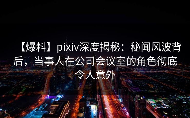 【爆料】pixiv深度揭秘:秘闻风波背后,当事人在公司会议室的角色彻底令人意外 【爆料】pixiv深度揭秘:秘闻风波背后,当事人在公司会议室的角色彻底令人意外