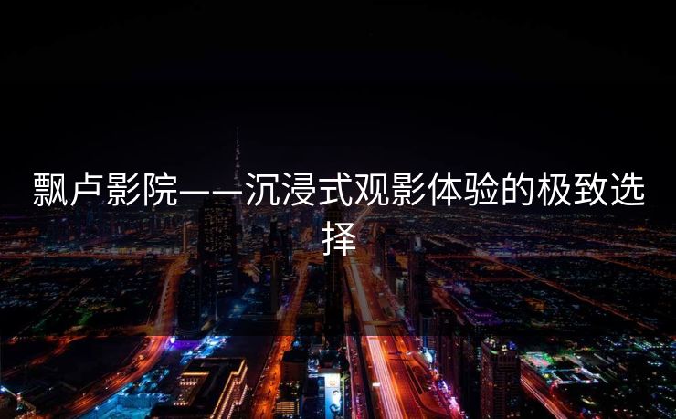 飘卢影院——沉浸式观影体验的极致选择 飘卢影院——沉浸式观影体验的极致选择