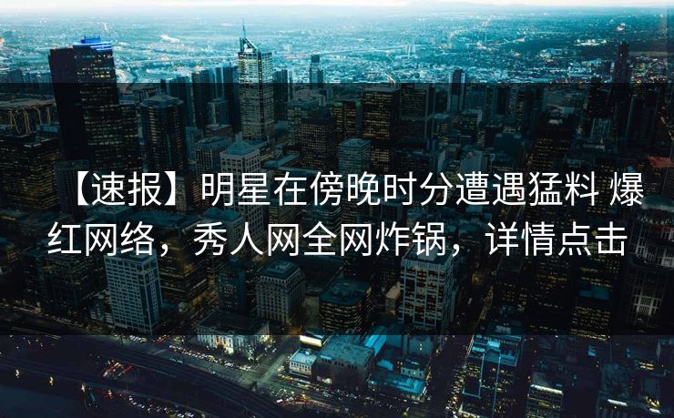 【速报】明星在傍晚时分遭遇猛料 爆红网络，秀人网全网炸锅，详情点击