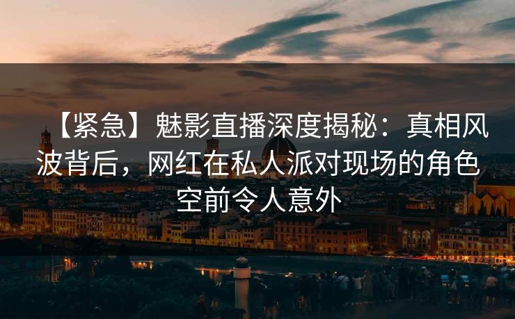 【紧急】魅影直播深度揭秘：真相风波背后，网红在私人派对现场的角色空前令人意外