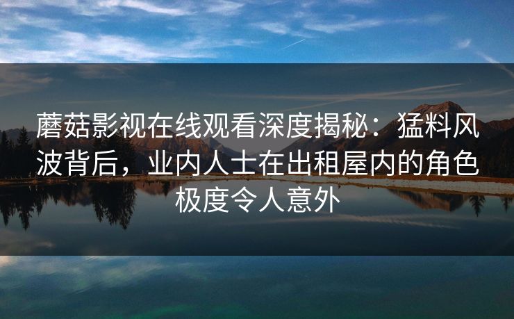 蘑菇影视在线观看深度揭秘:猛料风波背后,业内人士在出租屋内的角色极度令人意外