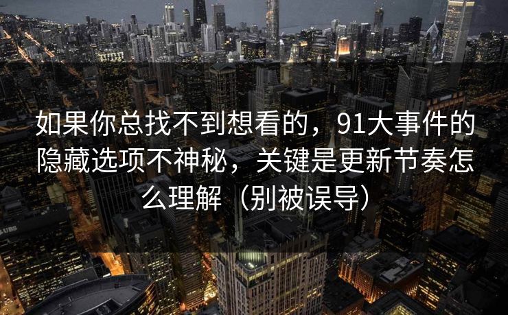 如果你总找不到想看的，91大事件的隐藏选项不神秘，关键是更新节奏怎么理解（别被误导）