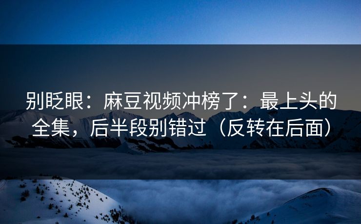 别眨眼：麻豆视频冲榜了：最上头的全集，后半段别错过（反转在后面）