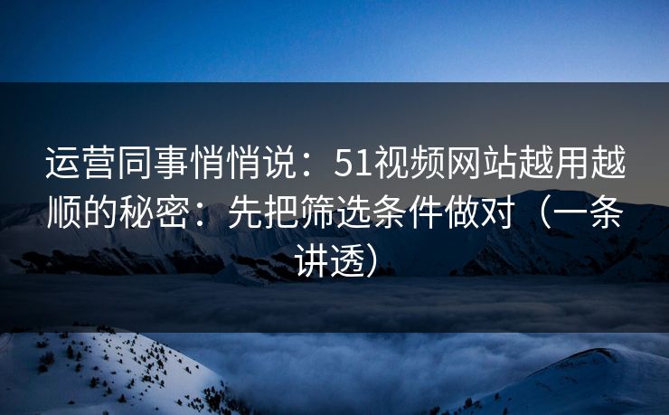 运营同事悄悄说:51视频网站越用越顺的秘密:先把筛选条件做对(一条讲透)