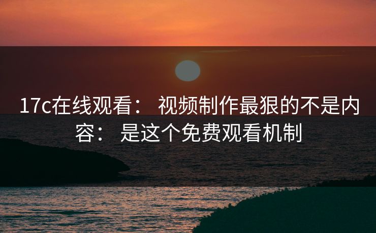 17c在线观看: 视频制作最狠的不是内容: 是这个免费观看机制