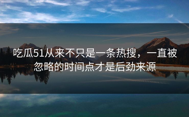 吃瓜51从来不只是一条热搜，一直被忽略的时间点才是后劲来源
