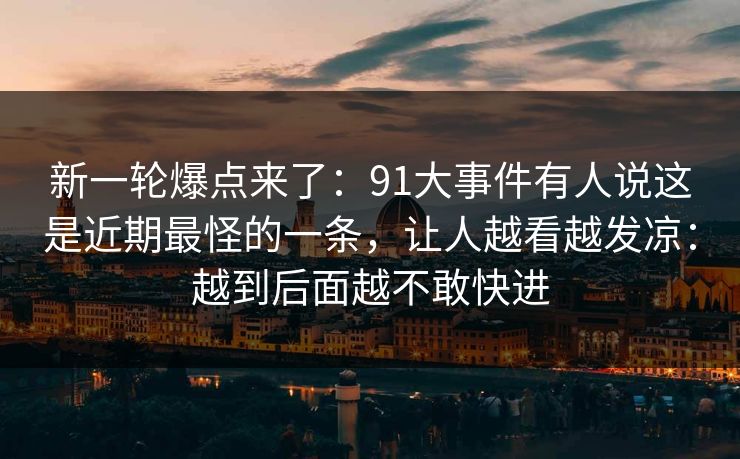 新一轮爆点来了：91大事件有人说这是近期最怪的一条，让人越看越发凉：越到后面越不敢快进