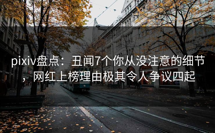 pixiv盘点：丑闻7个你从没注意的细节，网红上榜理由极其令人争议四起