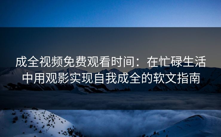 成全视频免费观看时间：在忙碌生活中用观影实现自我成全的软文指南