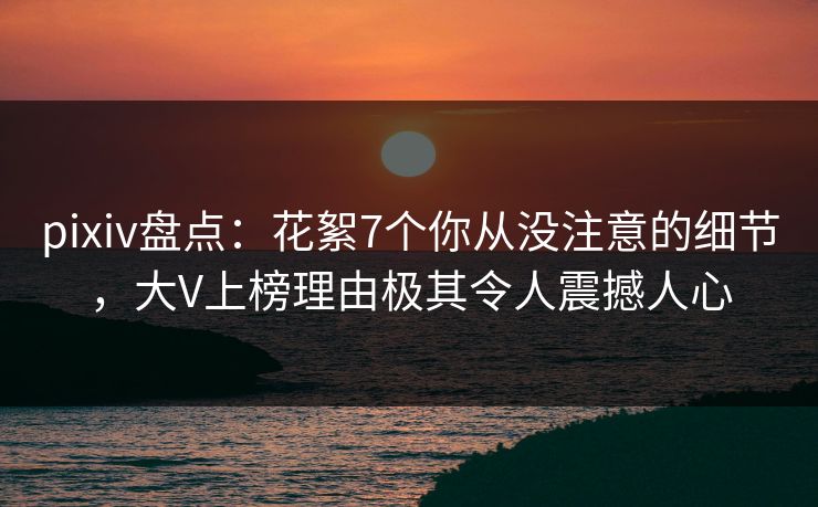 pixiv盘点：花絮7个你从没注意的细节，大V上榜理由极其令人震撼人心