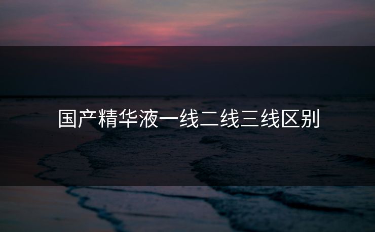 国产精华液一线二线三线区别