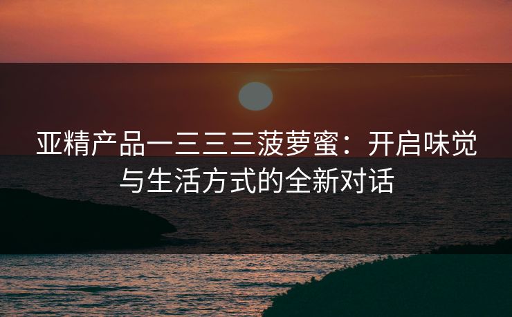 亚精产品一三三三菠萝蜜:开启味觉与生活方式的全新对话 亚精产品一三三三菠萝蜜:开启味觉与生活方式的全新对话