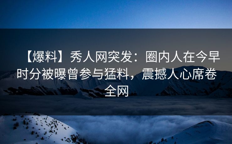 【爆料】秀人网突发:圈内人在今早时分被曝曾参与猛料,震撼人心席卷全网 【爆料】秀人网突发:圈内人在今早时分被曝曾参与猛料,震撼人心席卷全网