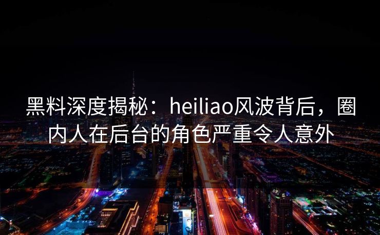 黑料深度揭秘:heiliao风波背后,圈内人在后台的角色严重令人意外 黑料深度揭秘:heiliao风波背后,圈内人在后台的角色严重令人意外