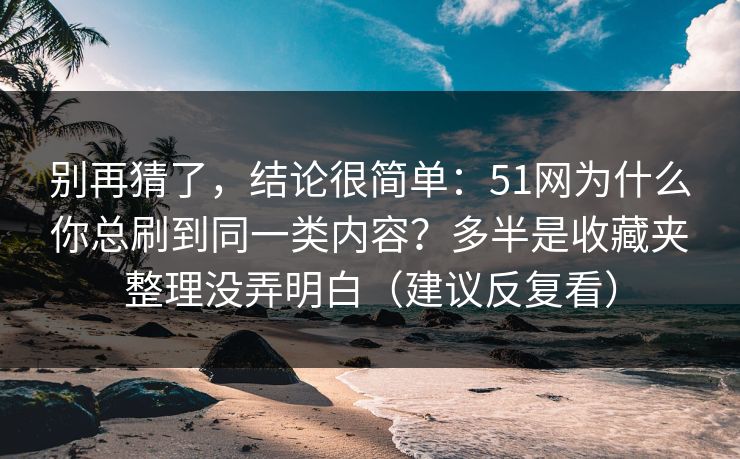 别再猜了，结论很简单：51网为什么你总刷到同一类内容？多半是收藏夹整理没弄明白（建议反复看）