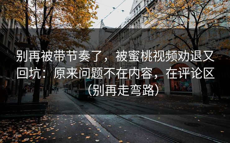 别再被带节奏了，被蜜桃视频劝退又回坑：原来问题不在内容，在评论区（别再走弯路）