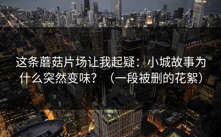 这条蘑菇片场让我起疑:小城故事为什么突然变味?(一段被删的花絮)