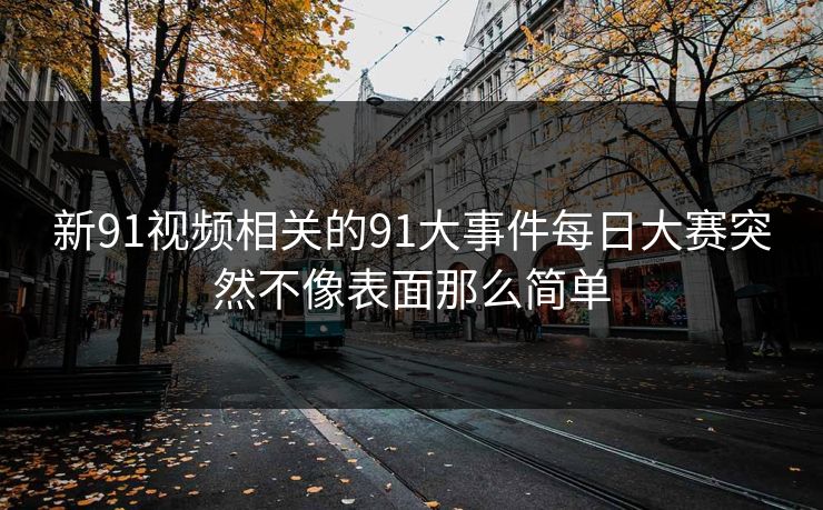 新91视频相关的91大事件每日大赛突然不像表面那么简单